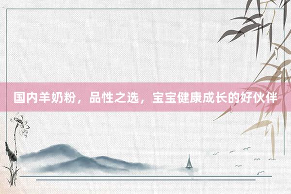 国内羊奶粉，品性之选，宝宝健康成长的好伙伴