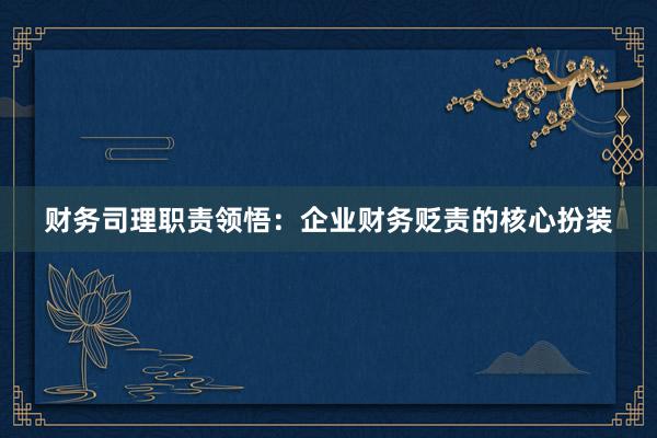 财务司理职责领悟：企业财务贬责的核心扮装